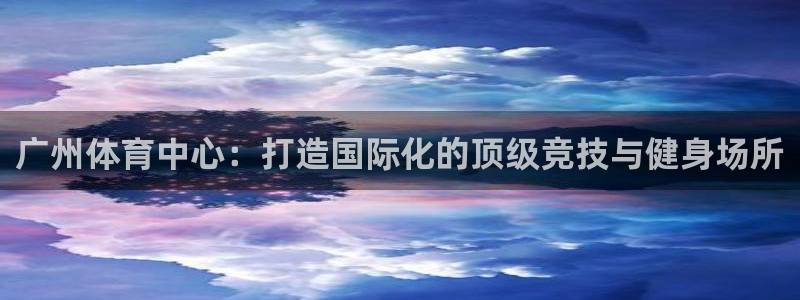 凯捷体育官网：广州体育中心：打造国际化的顶级竞技与健