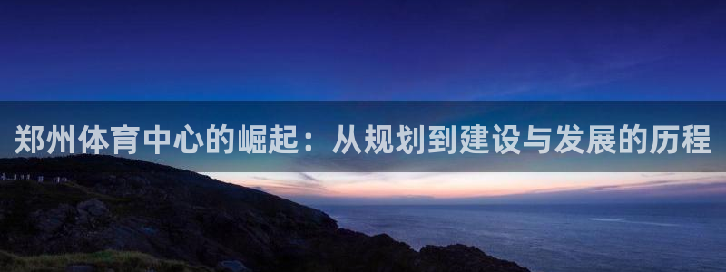 凯捷体育招商：郑州体育中心的崛起：从规划到建设与发展